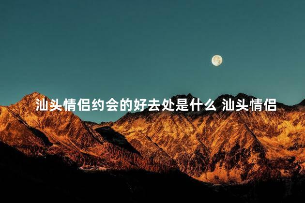汕头情侣约会的好去处是什么 汕头情侣约会的热门景点